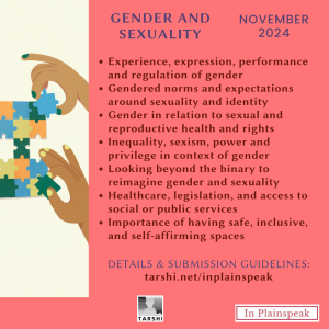 Gender and Sexuality | November 2024 Sub-themes: 1) Experience, expression, performance and regulation of gender; 2) Gendered norms and expectations around sexuality and identity; 3) Gender in relation to sexual and reproductive health and rights; 4) Inequality, sexism, power and privilege in context of gender; 5) Looking beyond the binary to reimagine gender and sexuality; 6) Healthcare, legislation, and access to social or public services; 7) Importance of having safe, inclusive, and self-affirming spaces 