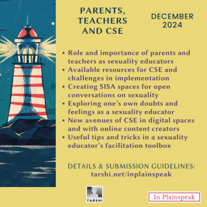 Parents, Teachers and CSE | December 2024 Sub-themes: 1) Role and importance of parents and teachers as sexuality educators; 2) Available resources for CSE and challenges in implementation; 3) Creating SISA spaces for non-judgemental conversations on sexuality; 4) Exploring one’s own doubts and feelings as a sexuality educator; 5) New avenues of CSE in digital spaces and with online content creators; 6) Useful tips and tricks in a sexuality educator’s facilitation toolbox DETAILS & SUBMISSION GUIDELINES: www.tarshi.net/inplainspeak