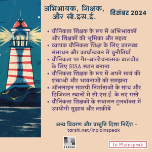 (Text in Poster) अभिभावक, शिक्षक, और सी.इस.ई. | दिसंबर 2024 उप-विषय के कुछ सुझाव - 1) यौनिकता शिक्षक के रूप में अभिभावकों और शिक्षकों की भूमिका और महत्व; 2) व्यापक यौनिकता शिक्षा के लिए उपलब्ध संसाधन और कार्यान्वयन में चुनौतियाँ; 3) यौनिकता पर गैर-आलोचनात्मक बातचीत के लिए SISA स्थान बनाना; 4) यौनिकता शिक्षक के रूप में अपने स्वयं की शंकाओं और भावनाओं को समझना; 5) ऑनलाइन सामग्री निर्माताओं के साथ डिजिटल स्थानों में सी.एस.ई. के नए रास्ते; 6) यौनिकता शिक्षकों के संचालन टूलबॉक्स में उपयोगी सुझाव और तरक़ीबें अन्य विवरण और प्रस्तुति दिशा निर्देश के लिए यहाँ जाएं - www.tarshi.net/inplainspeak 